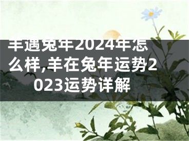 羊遇兔年2024年怎么样,羊在兔年运势2023运势详解