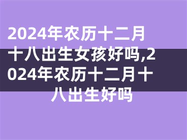 2024年农历十二月十八出生女孩好吗,2024年农历十二月十八出生好吗