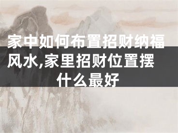 家中如何布置招财纳福风水,家里招财位置摆什么最好