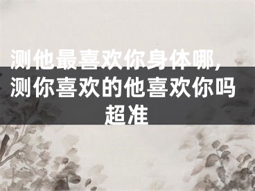 测他最喜欢你身体哪,测你喜欢的他喜欢你吗超准
