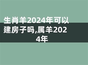 生肖羊2024年可以建房子吗,属羊2024年