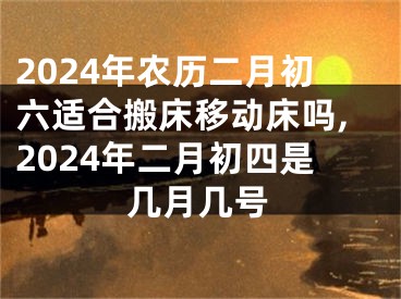 2024年农历二月初六适合搬床移动床吗,2024年二月初四是几月几号