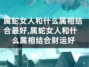 属蛇女人和什么属相结合最好,属蛇女人和什么属相结合财运好