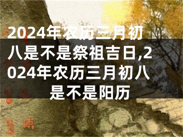 2024年农历三月初八是不是祭祖吉日,2024年农历三月初八是不是阳历