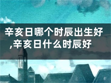 辛亥日哪个时辰出生好,辛亥日什么时辰好