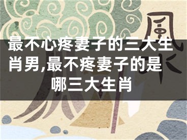 最不心疼妻子的三大生肖男,最不疼妻子的是哪三大生肖