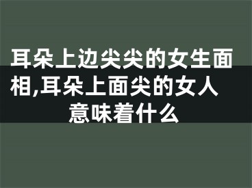 耳朵上边尖尖的女生面相,耳朵上面尖的女人意味着什么