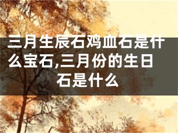 三月生辰石鸡血石是什么宝石,三月份的生日石是什么