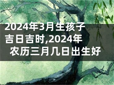 2024年3月生孩子吉日吉时,2024年农历三月几日出生好