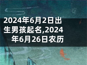 2024年6月2日出生男孩起名,2024年6月26日农历