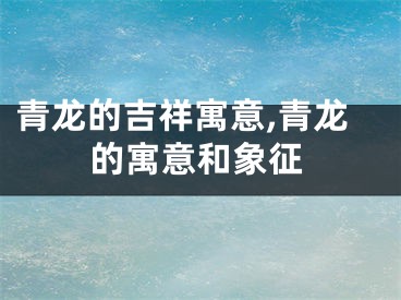 青龙的吉祥寓意,青龙的寓意和象征