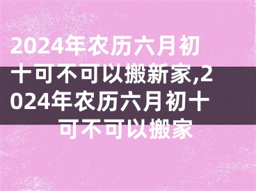 2024年农历六月初十可不可以搬新家,2024年农历六月初十可不可以搬家