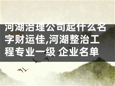 河湖治理公司起什么名字财运佳,河湖整治工程专业一级 企业名单