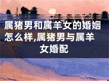 属猪男和属羊女的婚姻怎么样,属猪男与属羊女婚配