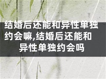 结婚后还能和异性单独约会嘛,结婚后还能和异性单独约会吗