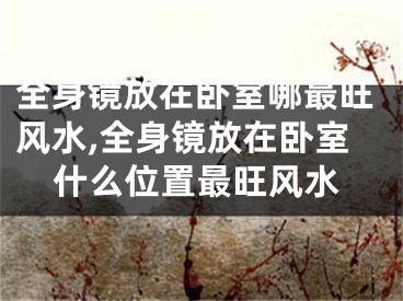 全身镜放在卧室哪最旺风水,全身镜放在卧室什么位置最旺风水