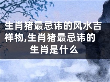 生肖猪最忌讳的风水吉祥物,生肖猪最忌讳的生肖是什么