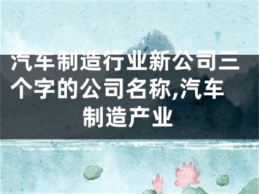 汽车制造行业新公司三个字的公司名称,汽车制造产业