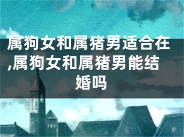 属狗女和属猪男适合在,属狗女和属猪男能结婚吗