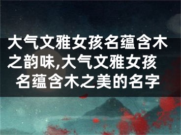 大气文雅女孩名蕴含木之韵味,大气文雅女孩名蕴含木之美的名字