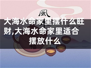 大海水命家里摆什么旺财,大海水命家里适合摆放什么