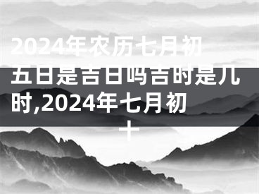 2024年农历七月初五日是吉日吗吉时是几时,2024年七月初十