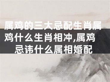 属鸡的三大忌配生肖属鸡什么生肖相冲,属鸡忌讳什么属相婚配