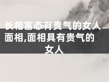 长相富态有贵气的女人面相,面相具有贵气的女人