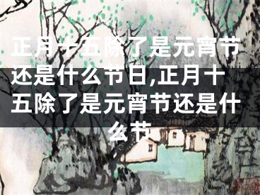 正月十五除了是元宵节还是什么节日,正月十五除了是元宵节还是什么节