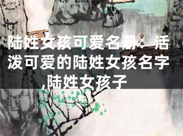 陆姓女孩可爱名册：活泼可爱的陆姓女孩名字,陆姓女孩子