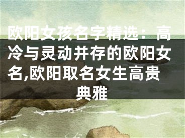 欧阳女孩名字精选：高冷与灵动并存的欧阳女名,欧阳取名女生高贵典雅