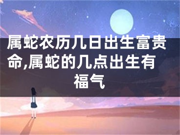 属蛇农历几日出生富贵命,属蛇的几点出生有福气