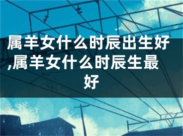 属羊女什么时辰出生好,属羊女什么时辰生最好