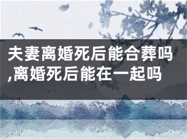 夫妻离婚死后能合葬吗,离婚死后能在一起吗