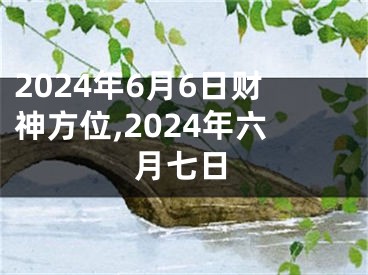 2024年6月6日财神方位,2024年六月七日