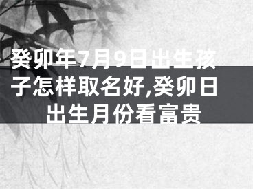 癸卯年7月9日出生孩子怎样取名好,癸卯日出生月份看富贵