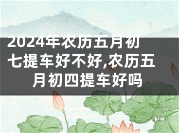 2024年农历五月初七提车好不好,农历五月初四提车好吗