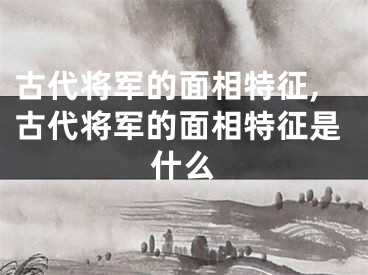 古代将军的面相特征,古代将军的面相特征是什么