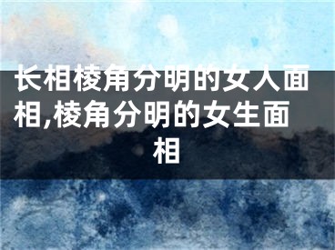 长相棱角分明的女人面相,棱角分明的女生面相
