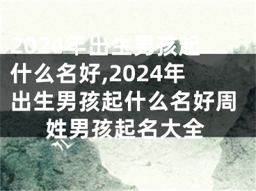 2024年出生男孩起什么名好,2024年出生男孩起什么名好周姓男孩起名大全