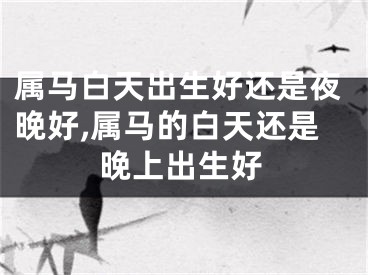 属马白天出生好还是夜晚好,属马的白天还是晚上出生好