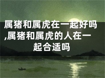 属猪和属虎在一起好吗,属猪和属虎的人在一起合适吗