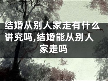 结婚从别人家走有什么讲究吗,结婚能从别人家走吗