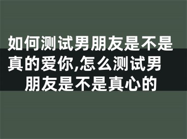 如何测试男朋友是不是真的爱你,怎么测试男朋友是不是真心的