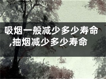 吸烟一般减少多少寿命,抽烟减少多少寿命