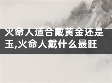 火命人适合戴黄金还是玉,火命人戴什么最旺