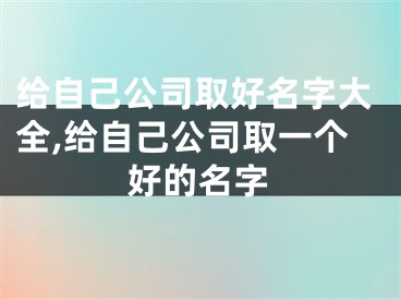 给自己公司取好名字大全,给自己公司取一个好的名字