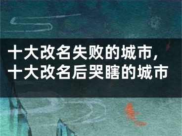 十大改名失败的城市,十大改名后哭瞎的城市