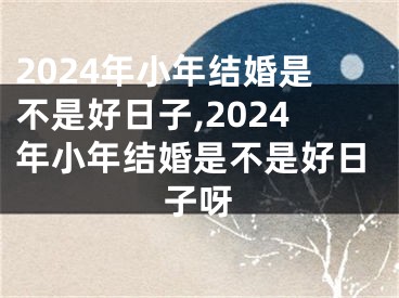 2024年小年结婚是不是好日子,2024年小年结婚是不是好日子呀