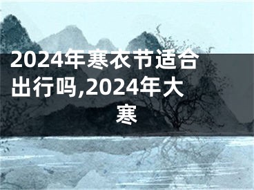 2024年寒衣节适合出行吗,2024年大寒